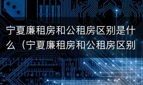 宁夏廉租房和公租房区别是什么（宁夏廉租房和公租房区别是什么意思）