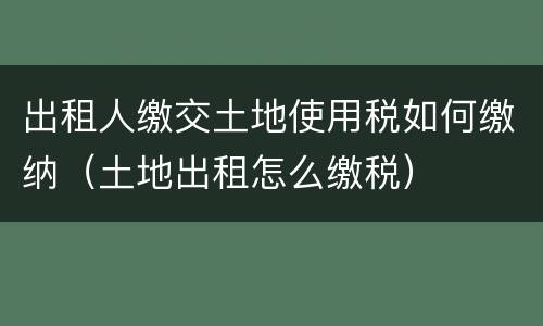 出租人缴交土地使用税如何缴纳（土地出租怎么缴税）