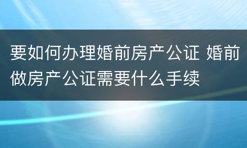 要如何办理婚前房产公证 婚前做房产公证需要什么手续