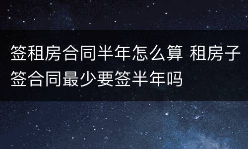 签租房合同半年怎么算 租房子签合同最少要签半年吗