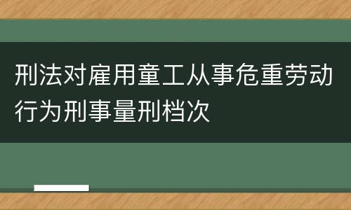 刑法对雇用童工从事危重劳动行为刑事量刑档次