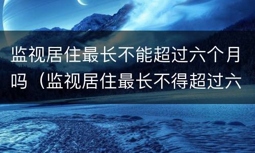 监视居住最长不能超过六个月吗（监视居住最长不得超过六个月）