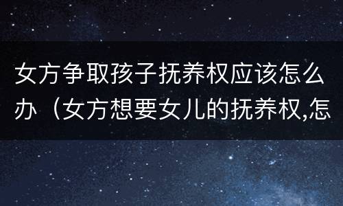 女方争取孩子抚养权应该怎么办（女方想要女儿的抚养权,怎样才可以争取到）