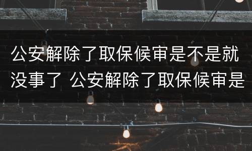 公安解除了取保候审是不是就没事了 公安解除了取保候审是不是就没事了呢