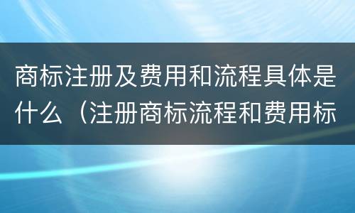 商标注册及费用和流程具体是什么（注册商标流程和费用标准）