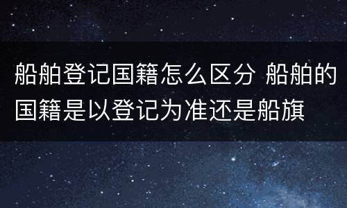 船舶登记国籍怎么区分 船舶的国籍是以登记为准还是船旗