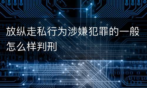 放纵走私行为涉嫌犯罪的一般怎么样判刑