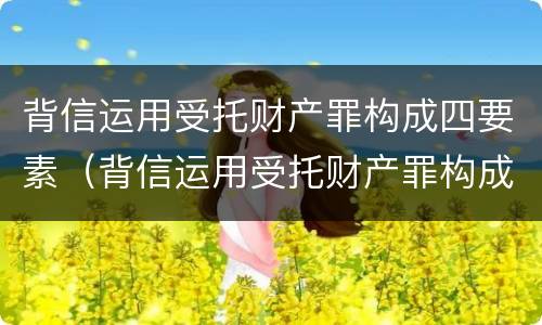 背信运用受托财产罪构成四要素（背信运用受托财产罪构成四要素包括）
