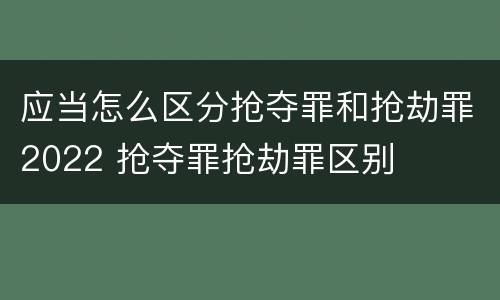 应当怎么区分抢夺罪和抢劫罪2022 抢夺罪抢劫罪区别