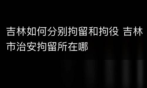吉林如何分别拘留和拘役 吉林市治安拘留所在哪