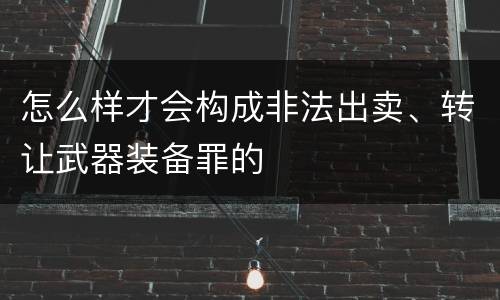 怎么样才会构成非法出卖、转让武器装备罪的
