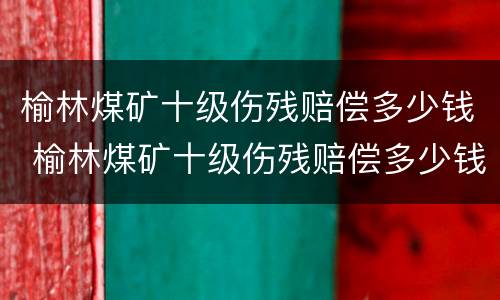 榆林煤矿十级伤残赔偿多少钱 榆林煤矿十级伤残赔偿多少钱一天