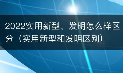 2022实用新型、发明怎么样区分（实用新型和发明区别）