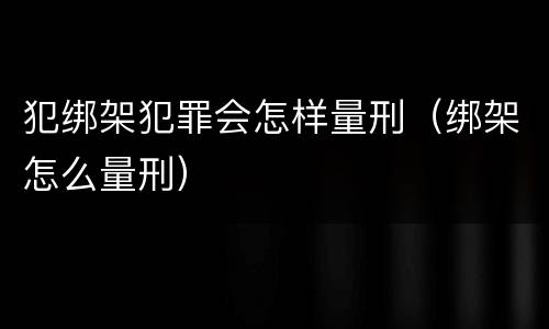 犯绑架犯罪会怎样量刑（绑架怎么量刑）