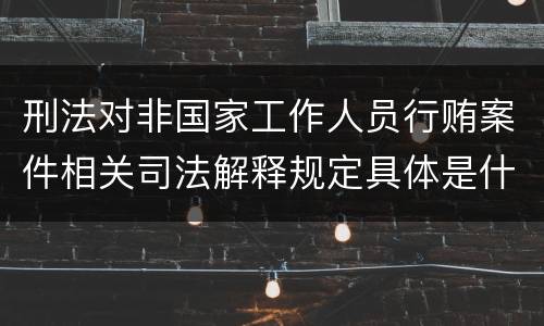 刑法对非国家工作人员行贿案件相关司法解释规定具体是什么重要内容