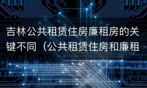 吉林公共租赁住房廉租房的关键不同（公共租赁住房和廉租房）