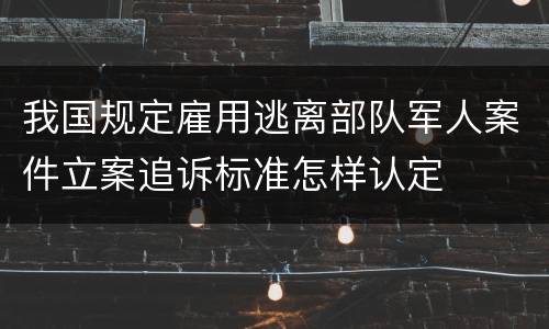 我国规定雇用逃离部队军人案件立案追诉标准怎样认定