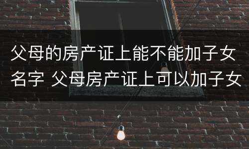 父母的房产证上能不能加子女名字 父母房产证上可以加子女名字吗