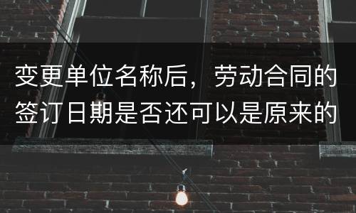 变更单位名称后，劳动合同的签订日期是否还可以是原来的日期