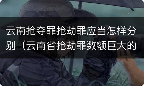 云南抢夺罪抢劫罪应当怎样分别（云南省抢劫罪数额巨大的标准）