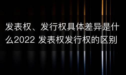 发表权、发行权具体差异是什么2022 发表权发行权的区别