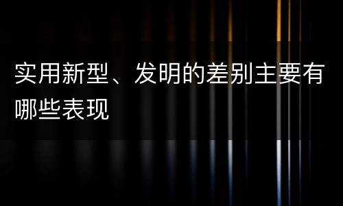 实用新型、发明的差别主要有哪些表现