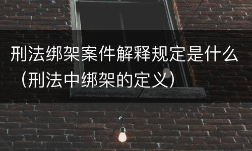 刑法绑架案件解释规定是什么（刑法中绑架的定义）