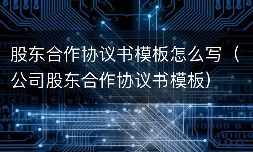 股东合作协议书模板怎么写（公司股东合作协议书模板）
