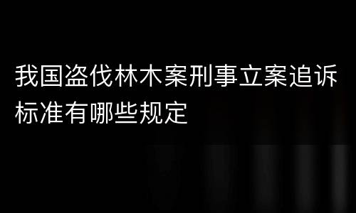 我国盗伐林木案刑事立案追诉标准有哪些规定