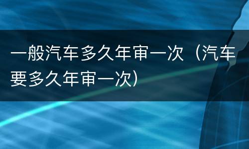 一般汽车多久年审一次（汽车要多久年审一次）