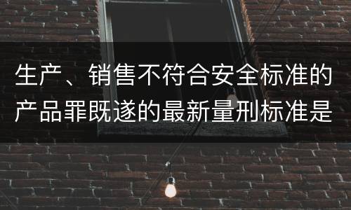 生产、销售不符合安全标准的产品罪既遂的最新量刑标准是什么