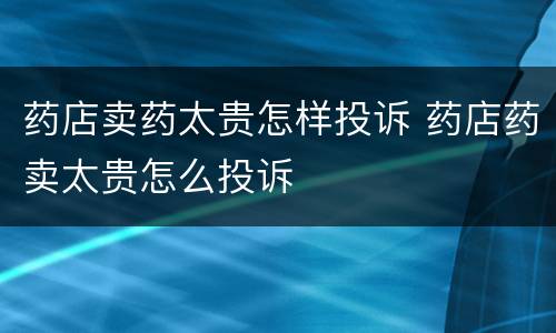 药店卖药太贵怎样投诉 药店药卖太贵怎么投诉