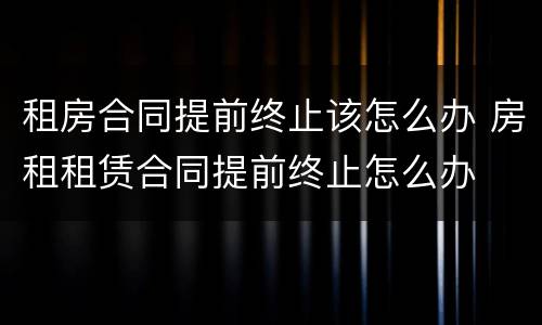 租房合同提前终止该怎么办 房租租赁合同提前终止怎么办