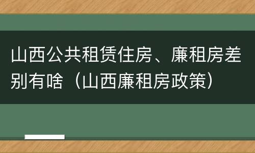 山西公共租赁住房、廉租房差别有啥（山西廉租房政策）