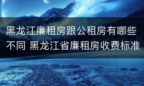 黑龙江廉租房跟公租房有哪些不同 黑龙江省廉租房收费标准是多少