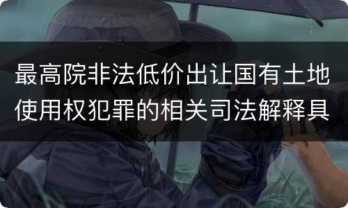 最高院非法低价出让国有土地使用权犯罪的相关司法解释具体是什么重要内容