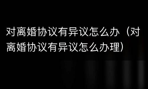 对离婚协议有异议怎么办（对离婚协议有异议怎么办理）