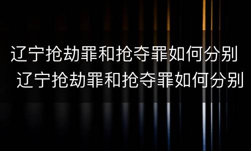 辽宁抢劫罪和抢夺罪如何分别 辽宁抢劫罪和抢夺罪如何分别判刑
