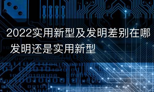 2022实用新型及发明差别在哪 发明还是实用新型