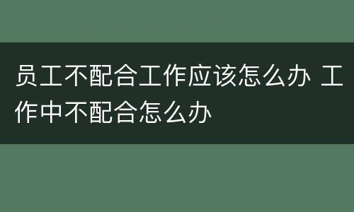 员工不配合工作应该怎么办 工作中不配合怎么办