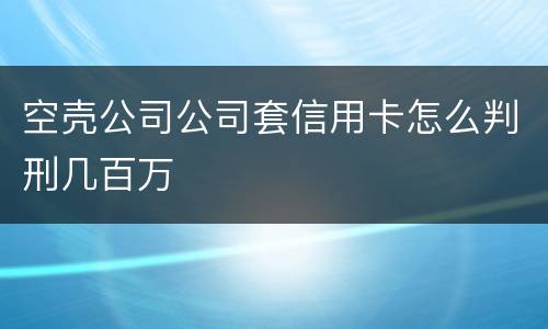 空壳公司公司套信用卡怎么判刑几百万