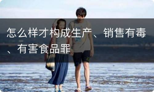 怎么样才构成生产、销售有毒、有害食品罪