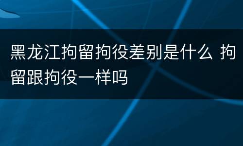 黑龙江拘留拘役差别是什么 拘留跟拘役一样吗