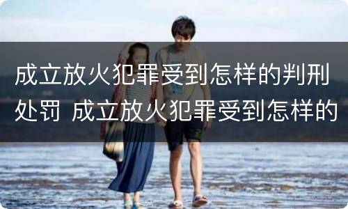 成立放火犯罪受到怎样的判刑处罚 成立放火犯罪受到怎样的判刑处罚决定