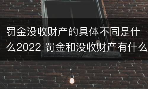 罚金没收财产的具体不同是什么2022 罚金和没收财产有什么区别