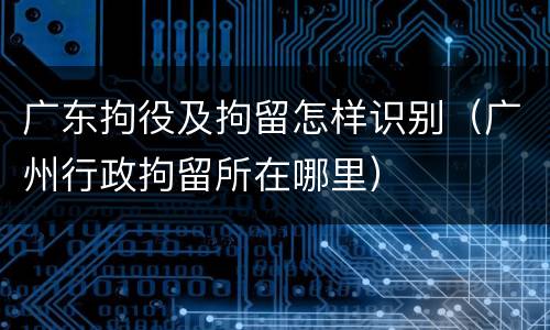 广东拘役及拘留怎样识别（广州行政拘留所在哪里）