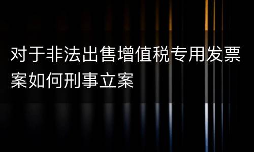 对于非法出售增值税专用发票案如何刑事立案