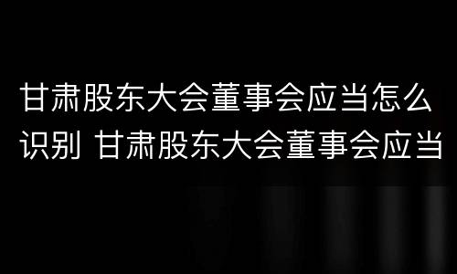 甘肃股东大会董事会应当怎么识别 甘肃股东大会董事会应当怎么识别董事人员
