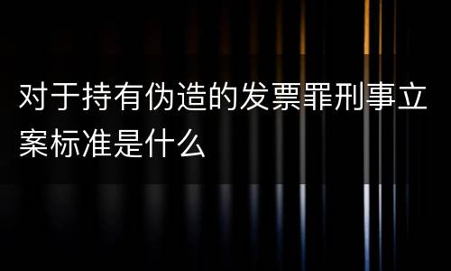 对于持有伪造的发票罪刑事立案标准是什么