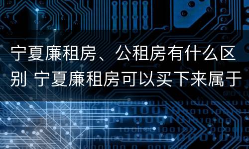 宁夏廉租房、公租房有什么区别 宁夏廉租房可以买下来属于自己吗